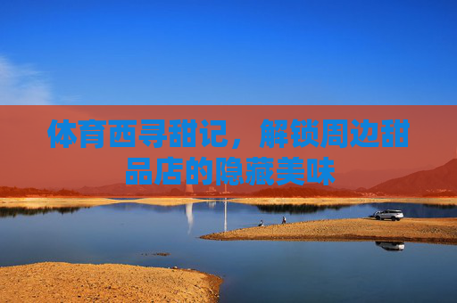 体育西寻甜记,解锁周边甜品店的隐藏美味 体育西寻甜记,解锁周边甜品店的隐藏美味