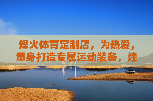 烽火体育定制店,为热爱,量身打造专属运动装备,烽火体育定制店,为热爱,量身打造专属运动装备 烽火体育定制店,为热爱,量身打造专属运动装备,烽火体育定制店,为热爱,量身打造专属运动装备