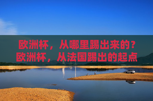 欧洲杯,从哪里踢出来的?欧洲杯,从法国踢出的起点 欧洲杯,从哪里踢出来的?欧洲杯,从法国踢出的起点