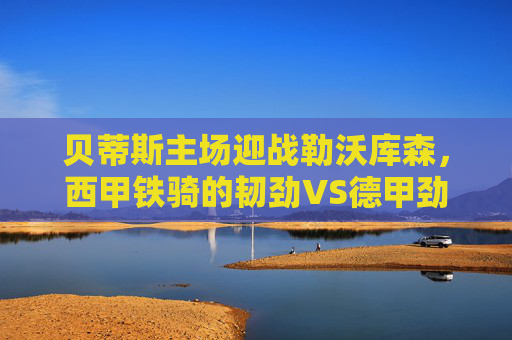 贝蒂斯主场迎战勒沃库森,西甲铁骑的韧劲VS德甲劲旅的锋芒,欧战悬念待解,贝蒂斯主场迎战勒沃库森,西甲韧劲VS德甲锋芒,欧战悬念待解 贝蒂斯主场迎战勒沃库森,西甲铁骑的韧劲VS德甲劲旅的锋芒,欧战悬念待解,贝蒂斯主场迎战勒沃库森,西甲韧劲VS德甲锋芒,欧战悬念待解