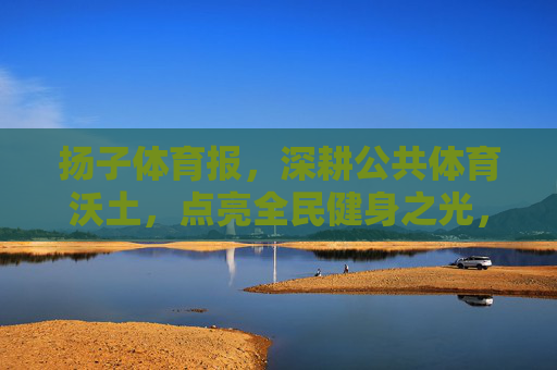 扬子体育报，深耕公共体育沃土，点亮全民健身之光，扬子体育报深耕公共体育沃土 点亮全民健身之光