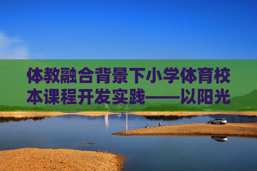 体教融合背景下小学体育校本课程开发实践——以阳光体育,快乐成长为例,体教融合背景下小学体育校本课程开发实践——以阳光体育,快乐成长为例 体教融合背景下小学体育校本课程开发实践——以阳光体育,快乐成长为例,体教融合背景下小学体育校本课程开发实践——以阳光体育,快乐成长为例