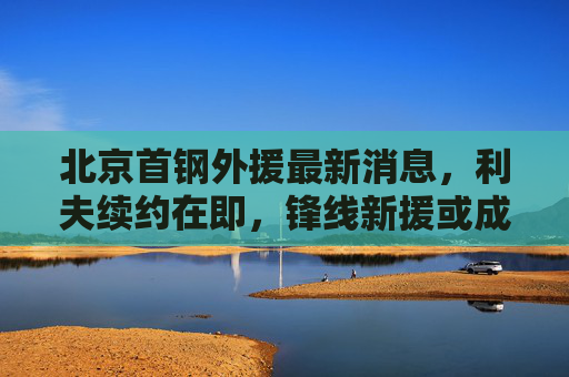 北京首钢外援最新消息，利夫续约在即，锋线新援或成战术拼图，北京首钢外援，利夫续约在即，锋线新援或成战术拼图