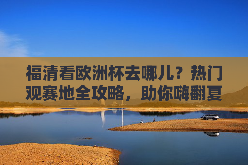 福清看欧洲杯去哪儿？热门观赛地全攻略，助你嗨翻夏夜！福清欧洲杯观赛地全攻略，热门去处助你嗨翻夏夜！