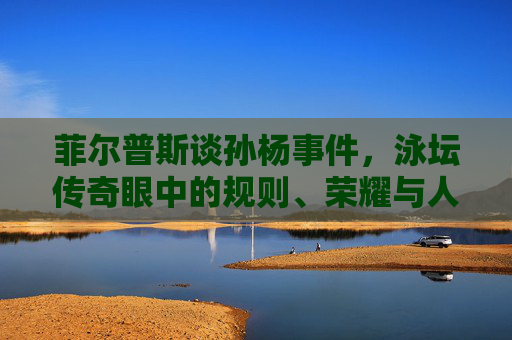 菲尔普斯谈孙杨事件,泳坛传奇眼中的规则、荣耀与人性边界,菲尔普斯谈孙杨事件,泳坛传奇眼中的规则、荣耀与人性边界 菲尔普斯谈孙杨事件,泳坛传奇眼中的规则、荣耀与人性边界,菲尔普斯谈孙杨事件,泳坛传奇眼中的规则、荣耀与人性边界