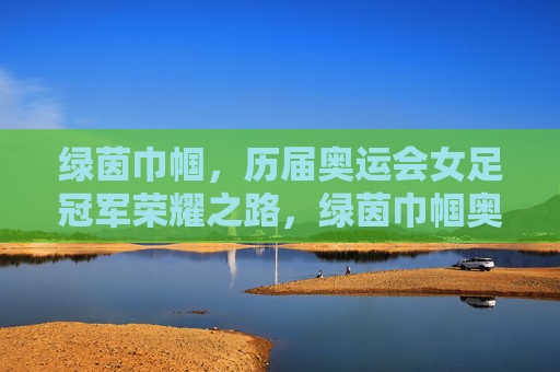 绿茵巾帼,历届奥运会女足冠军荣耀之路,绿茵巾帼奥运冠军荣耀之路 绿茵巾帼,历届奥运会女足冠军荣耀之路,绿茵巾帼奥运冠军荣耀之路