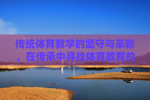 传统体育教学的坚守与革新,在传承中寻找体育教育的本真,传统体育教学,在坚守与革新中追寻本真 传统体育教学的坚守与革新,在传承中寻找体育教育的本真,传统体育教学,在坚守与革新中追寻本真