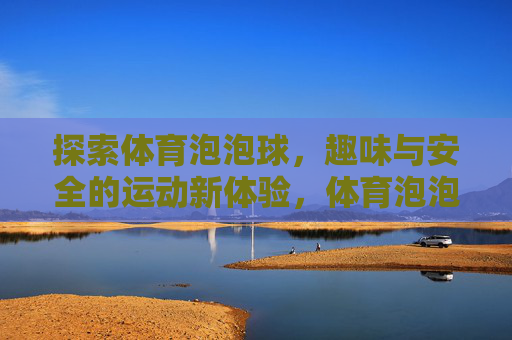 探索体育泡泡球，趣味与安全的运动新体验，体育泡泡球，趣味与安全的运动新体验