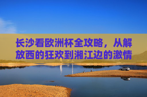 长沙看欧洲杯全攻略,从解放西的狂欢到湘江边的激情,这里都是最佳观赛地! 长沙看欧洲杯全攻略,从解放西的狂欢到湘江边的激情,这里都是最佳观赛地!