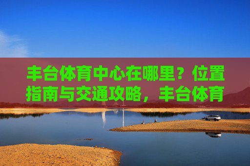 丰台体育中心在哪里？位置指南与交通攻略，丰台体育中心位置指南与交通攻略