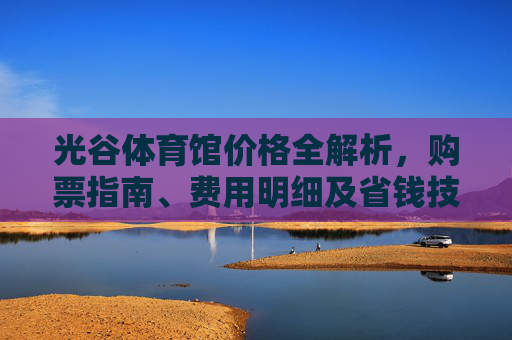 光谷体育馆价格全解析，购票指南、费用明细及省钱技巧，光谷体育馆价格全解析，购票指南、费用明细及省钱技巧