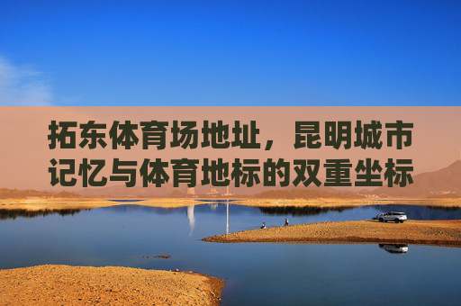 拓东体育场地址，昆明城市记忆与体育地标的双重坐标