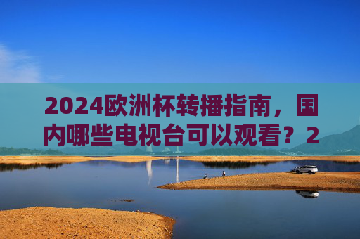2024欧洲杯转播指南,国内哪些电视台可以观看?2024欧洲杯国内转播电视台一览 2024欧洲杯转播指南,国内哪些电视台可以观看?2024欧洲杯国内转播电视台一览