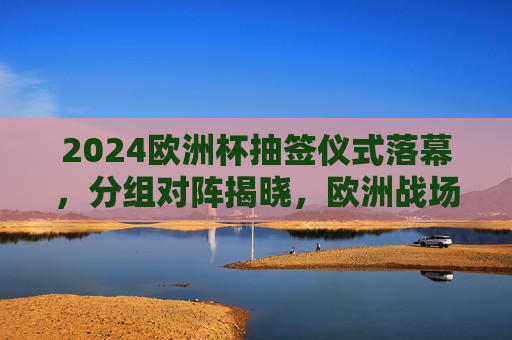 2024欧洲杯抽签仪式落幕,分组对阵揭晓,欧洲战场悬念升级,2024欧洲杯抽签落幕 分组对阵揭晓 悬念升级 2024欧洲杯抽签仪式落幕,分组对阵揭晓,欧洲战场悬念升级,2024欧洲杯抽签落幕 分组对阵揭晓 悬念升级