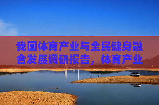 我国体育产业与全民健身融合发展调研报告,体育产业与全民健身融合发展调研报告 我国体育产业与全民健身融合发展调研报告,体育产业与全民健身融合发展调研报告