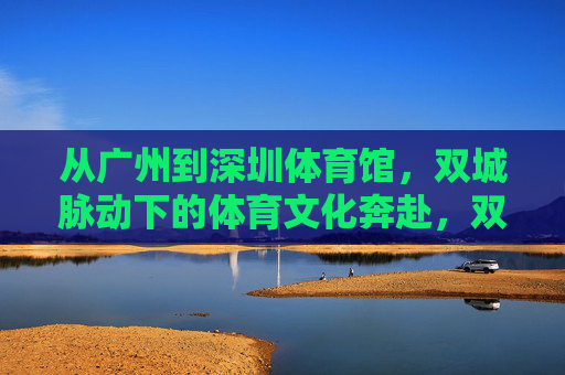 从广州到深圳体育馆，双城脉动下的体育文化奔赴，双城脉动，广州深圳的体育文化奔赴