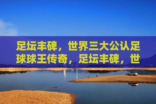 足坛丰碑，世界三大公认足球球王传奇，足坛丰碑，世界三大公认足球球王传奇