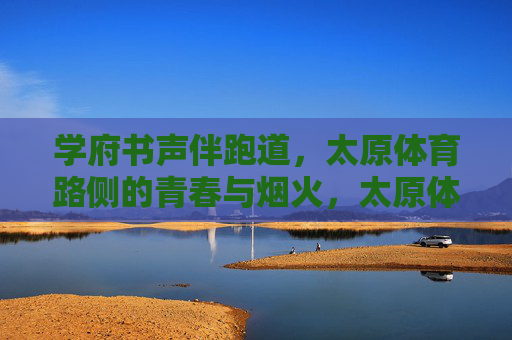 学府书声伴跑道,太原体育路侧的青春与烟火,太原体育路侧,书声伴跑道的青春烟火 学府书声伴跑道,太原体育路侧的青春与烟火,太原体育路侧,书声伴跑道的青春烟火