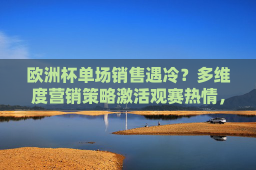 欧洲杯单场销售遇冷?多维度营销策略激活观赛热情,欧洲杯单场销售遇冷,多维度营销激活观赛热情 欧洲杯单场销售遇冷?多维度营销策略激活观赛热情,欧洲杯单场销售遇冷,多维度营销激活观赛热情