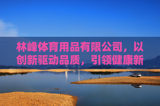 林峰体育用品有限公司,以创新驱动品质,引领健康新生活,林峰体育,以创新铸品质,引领健康新生活 林峰体育用品有限公司,以创新驱动品质,引领健康新生活,林峰体育,以创新铸品质,引领健康新生活