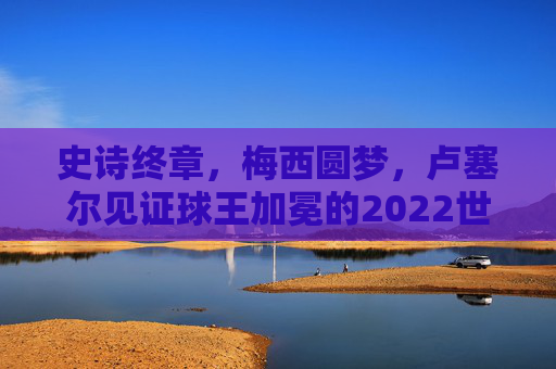 史诗终章，梅西圆梦，卢塞尔见证球王加冕的2022世界杯决赛，卢塞尔见证梅西圆梦加冕，史诗终章定格2022世界杯