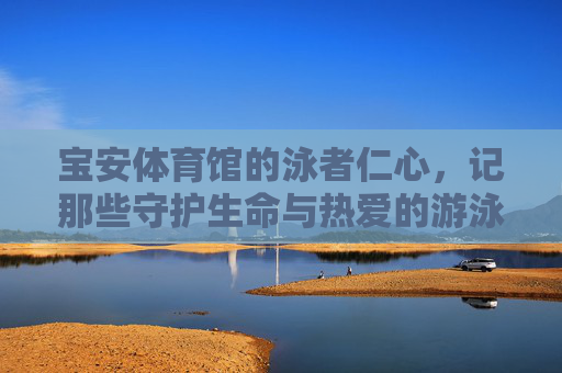 宝安体育馆的泳者仁心,记那些守护生命与热爱的游泳教练,宝安体育馆泳者仁心,生命与热爱的守护者 宝安体育馆的泳者仁心,记那些守护生命与热爱的游泳教练,宝安体育馆泳者仁心,生命与热爱的守护者