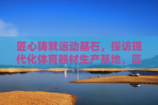 匠心铸就运动基石，探访现代化体育器材生产基地，匠心筑基石，现代化体育器材生产基地探访