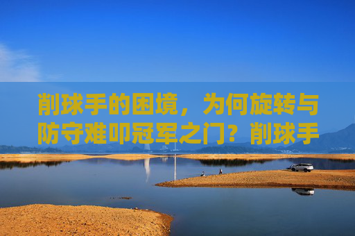 削球手的困境，为何旋转与防守难叩冠军之门？削球手的困境，旋转防守难叩冠军之门