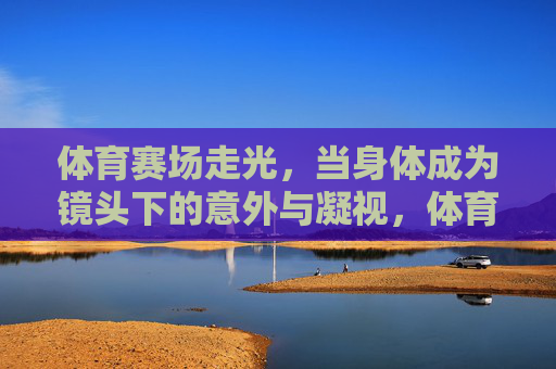 体育赛场走光，当身体成为镜头下的意外与凝视，体育赛场走光，身体成为镜头的意外凝视