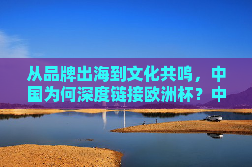 从品牌出海到文化共鸣,中国为何深度链接欧洲杯?中国与欧洲杯,从品牌出海到文化共鸣的深度链接 从品牌出海到文化共鸣,中国为何深度链接欧洲杯?中国与欧洲杯,从品牌出海到文化共鸣的深度链接