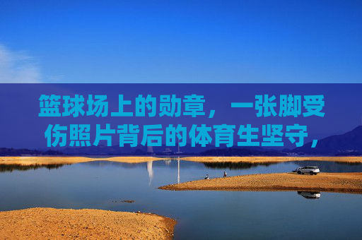 篮球场上的勋章，一张脚受伤照片背后的体育生坚守，脚伤铸勋章，体育生坚守篮球场