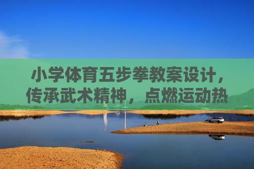 小学体育五步拳教案设计，传承武术精神，点燃运动热情