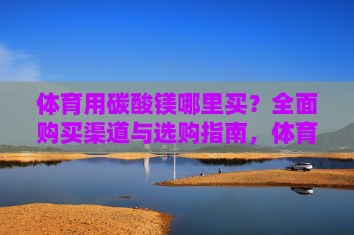 体育用碳酸镁哪里买？全面购买渠道与选购指南，体育用碳酸镁购买渠道与选购指南