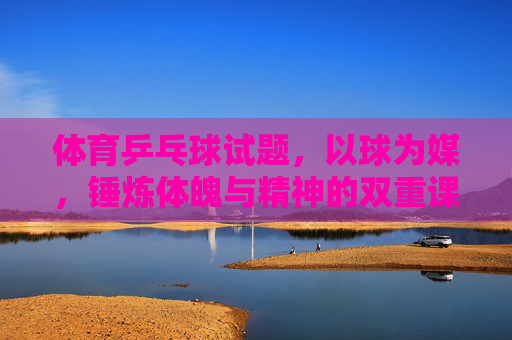 体育乒乓球试题,以球为媒,锤炼体魄与精神的双重课堂,乒乓为媒,体魄与精神的双重锤炼课堂 体育乒乓球试题,以球为媒,锤炼体魄与精神的双重课堂,乒乓为媒,体魄与精神的双重锤炼课堂