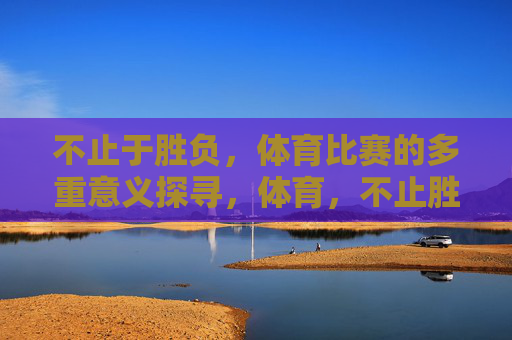 不止于胜负,体育比赛的多重意义探寻,体育,不止胜负的多重意义 不止于胜负,体育比赛的多重意义探寻,体育,不止胜负的多重意义