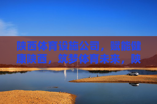 陕西体育设施公司，赋能健康陕西，筑梦体育未来，陕西体育设施公司，筑梦体育未来 赋能健康陕西