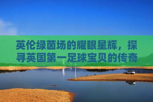 英伦绿茵场的耀眼星辉,探寻英国第一足球宝贝的传奇之路,英国第一足球宝贝,英伦绿茵场的传奇之路 英伦绿茵场的耀眼星辉,探寻英国第一足球宝贝的传奇之路,英国第一足球宝贝,英伦绿茵场的传奇之路