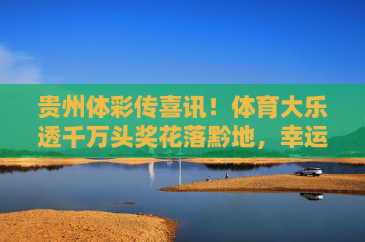 贵州体彩传喜讯!体育大乐透千万头奖花落黔地,幸运儿圆梦公益与幸运,贵州体彩传喜讯,体育大乐透千万头奖花落黔地,幸运儿圆梦公益幸运 贵州体彩传喜讯!体育大乐透千万头奖花落黔地,幸运儿圆梦公益与幸运,贵州体彩传喜讯,体育大乐透千万头奖花落黔地,幸运儿圆梦公益幸运