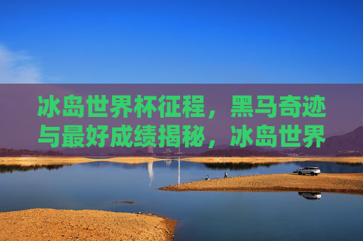 冰岛世界杯征程，黑马奇迹与最好成绩揭秘，冰岛世界杯黑马奇迹，最好成绩揭秘