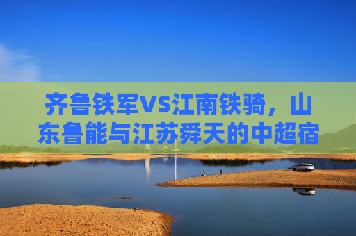齐鲁铁军VS江南铁骑，山东鲁能与江苏舜天的中超宿命对决，齐鲁铁军VS江南铁骑，中超宿命对决