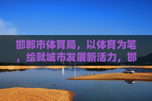 邯郸市体育局,以体育为笔,绘就城市发展新活力,邯郸市体育局以体育为笔绘就城市发展新活力 邯郸市体育局,以体育为笔,绘就城市发展新活力,邯郸市体育局以体育为笔绘就城市发展新活力