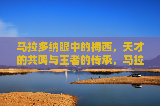 马拉多纳眼中的梅西，天才的共鸣与王者的传承，马拉多纳与梅西，天才共鸣与王者传承