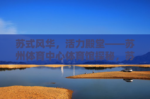 苏式风华,活力殿堂——苏州体育中心体育馆探秘,苏式风华,活力殿堂——苏州体育中心体育馆探秘 苏式风华,活力殿堂——苏州体育中心体育馆探秘,苏式风华,活力殿堂——苏州体育中心体育馆探秘