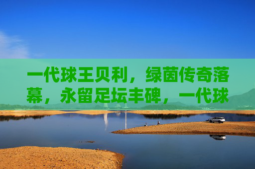 一代球王贝利，绿茵传奇落幕，永留足坛丰碑，一代球王贝利传奇落幕，足坛丰碑永存