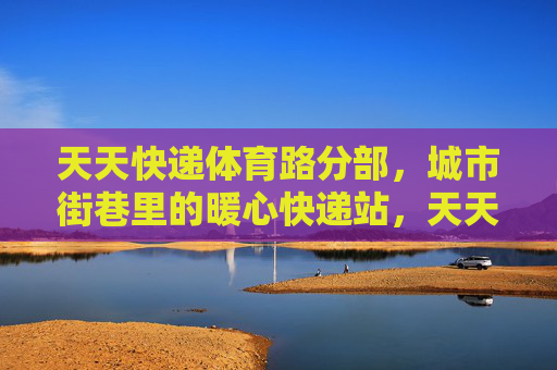 天天快递体育路分部,城市街巷里的暖心快递站,天天快递体育路分部,城市街巷里的暖心快递站 天天快递体育路分部,城市街巷里的暖心快递站,天天快递体育路分部,城市街巷里的暖心快递站