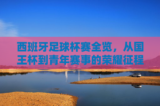 西班牙足球杯赛全览，从国王杯到青年赛事的荣耀征程，西班牙足球杯赛全览，从国王杯到青年赛事的荣耀征程