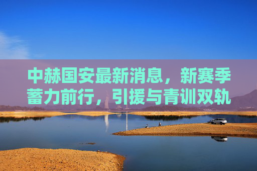 中赫国安最新消息,新赛季蓄力前行,引援与青训双轨并驱,中赫国安新赛季引援青训双轨并驱蓄力前行 中赫国安最新消息,新赛季蓄力前行,引援与青训双轨并驱,中赫国安新赛季引援青训双轨并驱蓄力前行