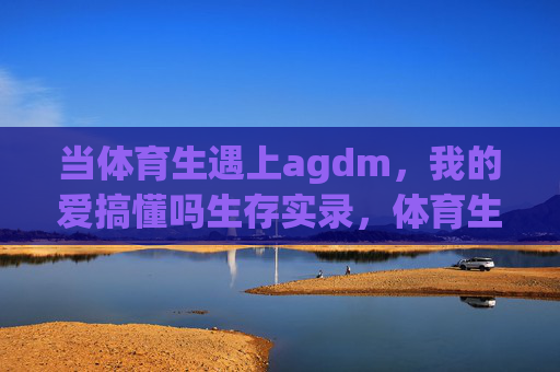 当体育生遇上agdm，我的爱搞懂吗生存实录，体育生遇上agdm，我的爱搞懂吗生存实录