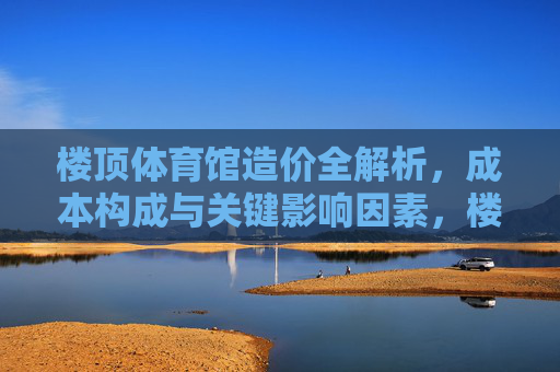 楼顶体育馆造价全解析,成本构成与关键影响因素,楼顶体育馆造价全解析,成本构成与关键影响因素 楼顶体育馆造价全解析,成本构成与关键影响因素,楼顶体育馆造价全解析,成本构成与关键影响因素