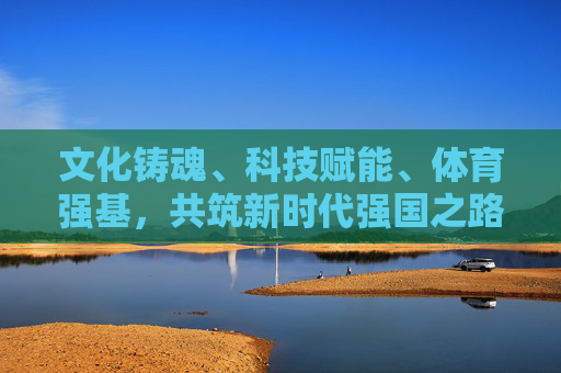 文化铸魂、科技赋能、体育强基，共筑新时代强国之路
